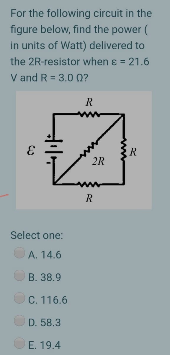 For the following circuit in the
figure below, find the power (
in units of Watt) delivered to
the 2R-resistor when ɛ = 21.6
%3D
V and R = 3.0 Q?
%3D
R
R
2R
R
Select one:
A. 14.6
B. 38.9
C. 116.6
D. 58.3
E. 19.4
