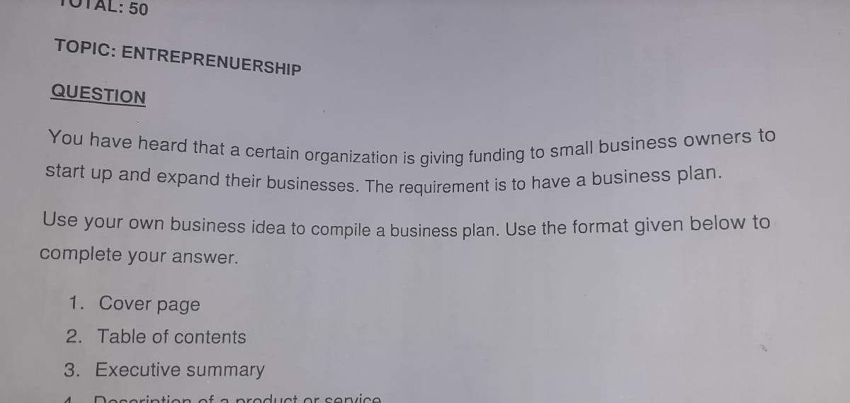 You have heard that a certain organization is giving funding to small business owners to
AL: 50
TOPIC: ENTREPRENUERSHIP
QUESTION
Start up and expand their businesses The reguirement is to have a business plan.
Use your own business idea to compile a business plan. Use the format given below to
complete your answer.
1. Cover page
2. Table of contents
3. Executive summary
Doserintion of a product or service
