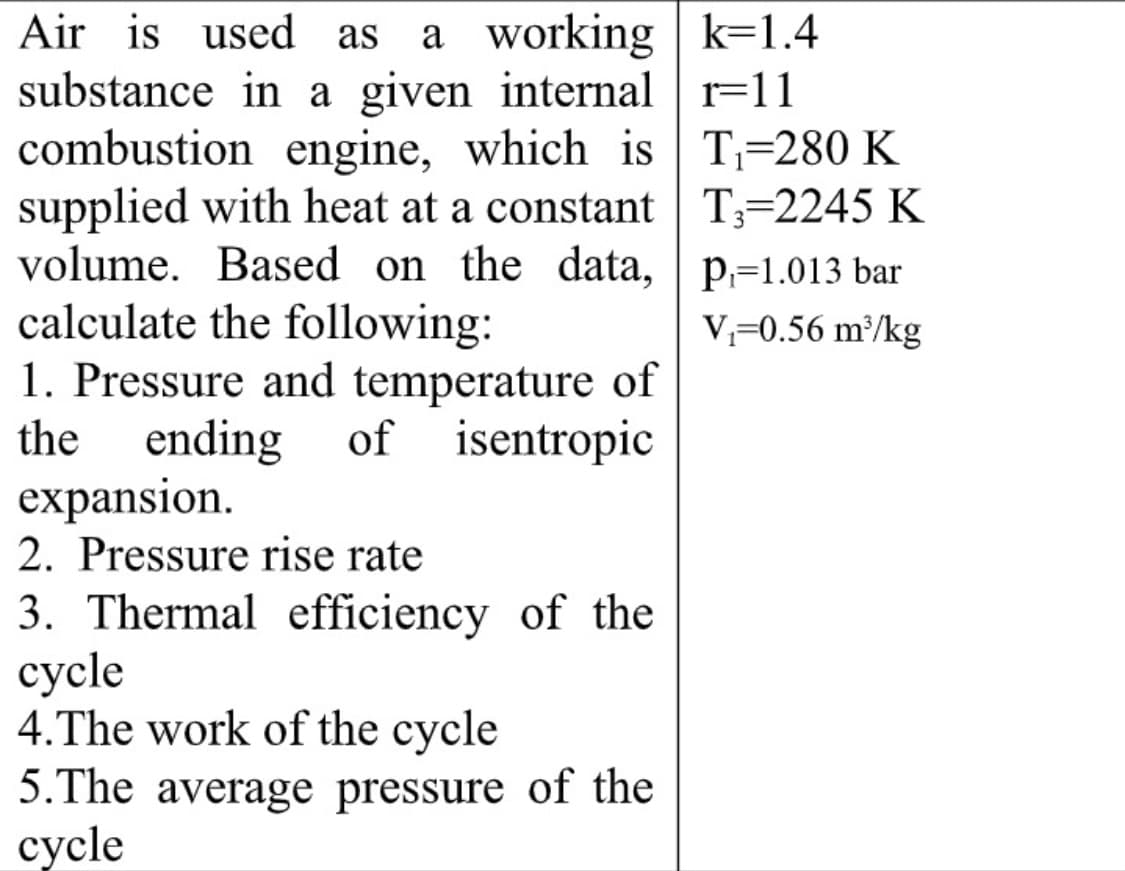 Air is used as
a working k=1.4
substance in a given internal r=11
combustion engine, which is T;=280 K
supplied with heat at a constant T;=2245 K
volume. Based on the data, | p,=1.013 bar
calculate the following:
1. Pressure and temperature of
ending
expansion.
2. Pressure rise rate
V,=0.56 m³/kg
the
of
isentropic
3. Thermal efficiency of the
сycle
4.The work of the cycle
5.The average pressure of the
суcle
