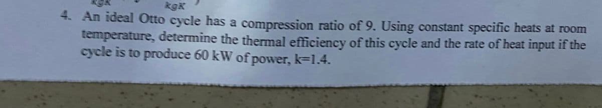kgK
4. An ideal Otto cycle has a compression ratio of 9. Using constant specific heats at room
temperature, determine the thermal efficiency of this cycle and the rate of heat input if the
cycle is to produce 60 kW of power, k=1.4.
