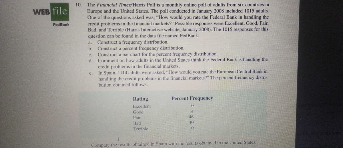 10. The Financial Times/Harris Poll is a monthly online poll of adults from six countries in
Europe and the United States. The poll conducted in January 2008 included 1015 adults.
One of the questions asked was, "How would you rate the Federal Bank in handling the
credit problems in the financial markets?" Possible responses were Excellent, Good, Fair,
Bad, and Terrible (Harris Interactive website, January 2008). The 1015 responses for this
question can be found in the data file named FedBank.
Construct a frequency distribution.
Construct a percent frequency distribution.
Construct a bar chart for the percent frequency distribution.
Comment on how adults in the United States think the Federal Bank is handling the
credit problems in the financial markets.
In Spain, 1114 adults were asked, "How would you rate the European Central Bank in
handling the credit problems in the financial markets?" The percent frequency distri-
WEB file
FedBank
a.
b.
C.
d.
e.
bution obtained follows:
Rating
Percent Frequency
Losta
Excellent
Good
Fair
4
46
40
10
Bad
Terrible
Compare the results obtained in Spain with the results obtained in the United States.
