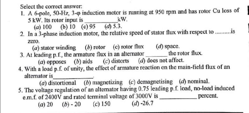 Select the correct answer:
1. A 6-pole, 50-Hz, 3-p induction motor is running at 950 rpm and has rotor Cu loss of
5 kW. Its rotor input is
(a) 100 (b) 10 (c) 95
2. In a 3-phase induction motor, the relative speed of stator flux with respect to . .is
kW.
(d) 5.3.
zero.
(d) space.
the rotor flux.
(b) rotor
(c) rotor flux
(a) stator winding
3. At leading p.f., the armature flux in an alternator
(a) opposes (b) aids (c) distorts (d) does not affect.
4. With a load p.f. of unity, the effect of armature reaction on the main-field flux of an
alternator is
(a) distortional
(b) magnetizing (c) demagnetising (d) nominal.
5. The voltage regulation of an alternator having 0.75 leading p.f. load, no-load induced
e.m.f. of 2400V and rated terminal voltage of 3000V is
(a) 20 (b) - 20
percent.
(c) 150
(d)-26.7
