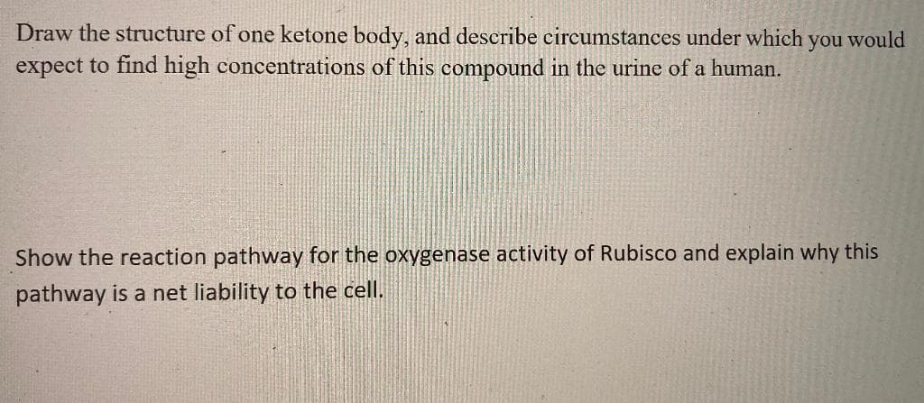 Draw the structure of one ketone body, and describe circumstances under which you would
expect to find high concentrations of this compound in the urine of a human.
Show the reaction pathway for the oxygenase activity of Rubisco and explain why this
pathway is a net liability to the cell.
