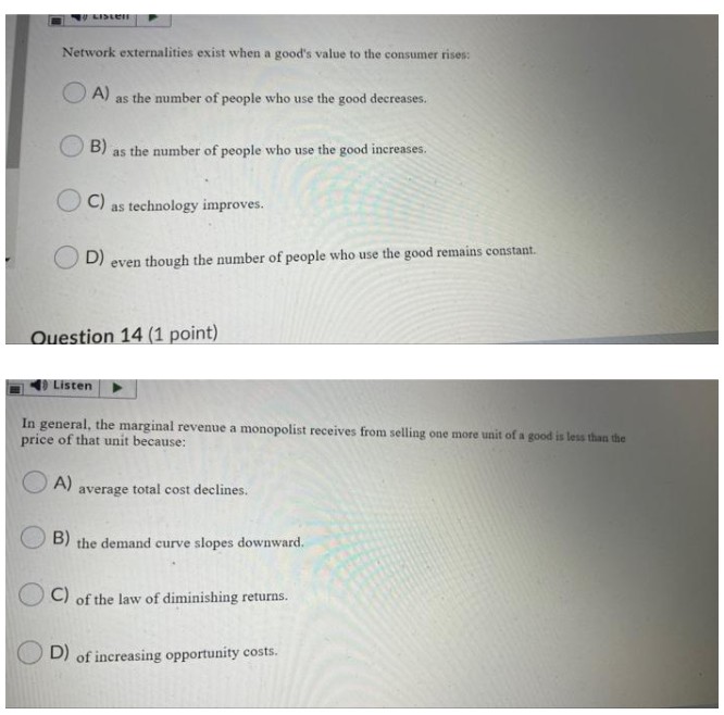 Network externalities exist when a good's value to the consumer rises:
O A) as the number of people who use the good decreases.
B)
as the number of people who use the good increases.
C)
as technology improves.
D)
even though the number of people who use the good remains constant.
Ouestion 14 (1 point)
Listen
In general, the marginal revenue a monopolist receives from selling one more unit of a good is less than the
price of that unit because:
A)
average total cost declines.
B)
the demand curve slopes downward.
C) of the law of diminishing returns.
D) of increasing opportunity costs.
