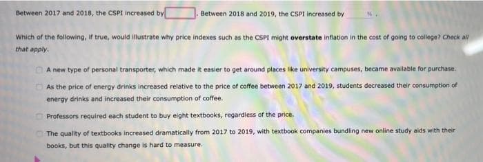 Between 2017 and 2018, the CSPI increased by
Between 2018 and 2019, the CSPI increased by
Which of the following, If true, would illustrate why price indexes such as the CSPI might overstate infiation in the cost of going to college? Check all
that apply.
O A new type of personal transporter, which made it easier to get around places like university campuses, became available for purchase.
As the price of energy drinks increased relative to the price of coffee between 2017 and 2019, students decreased their consumption of
energy drinks and increased their consumption of coffee.
Professors required each student to buy eight textbooks, regardless of the price.
The quality of textbooks increased dramatically from 2017 to 2019, with textbook companies bundling new online study aids with their
books, but this quality change is hard to measure.
