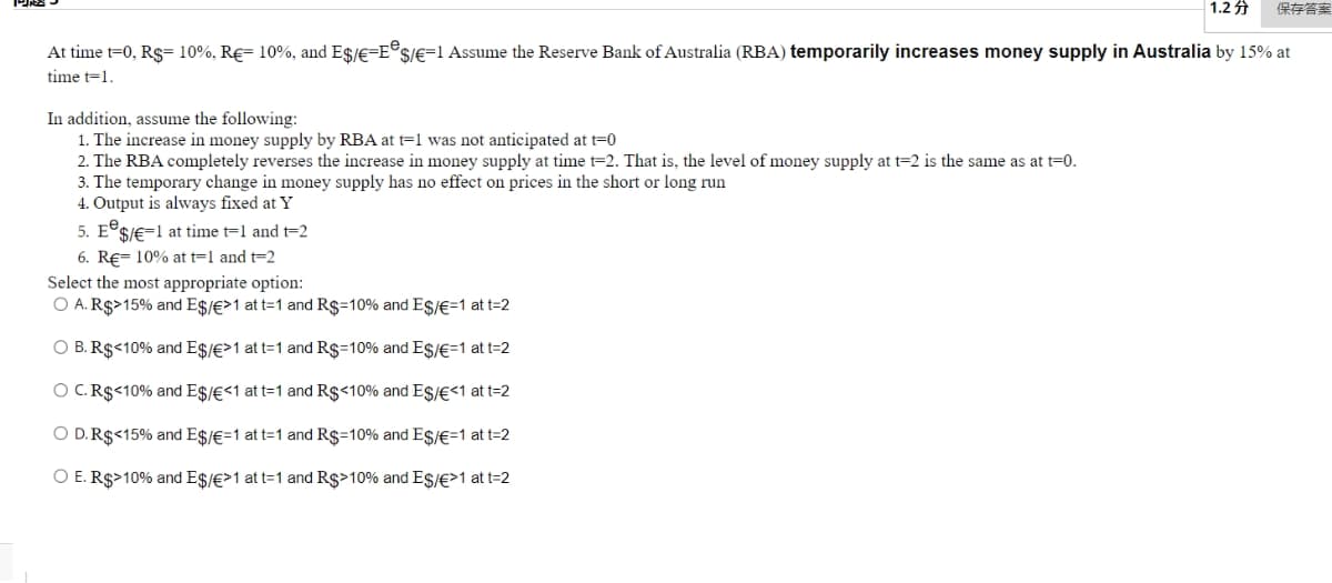 1.2
保存答案
At time t=0, Rs= 10%, R€= 10%, and Es/E=E®s/E=1 Assume the Reserve Bank of Australia (RBA) temporarily increases money supply in Australia by 15% at
time t=1.
In addition, assume the following:
1. The increase in money supply by RBA at t=1 was not anticipated at t=0
2. The RBA completely reverses the increase in money supply at time t=2. That is, the level of money supply at t=2 is the same as at t=0.
3. The temporary change in money supply has no effect on prices in the short or long run
4. Output is always fixed at Y
5. E°SJE=1 at time t=1 and t=2
6. RE- 10% at t=1 and t=2
Select the most appropriate option:
O A. R$>15% and E$/€>1 at t=1 and R$=10% and Es/€=1 at t=2
O B. R$<10% and E$/E>1 at t=1 and Rs=10% and Es/E=1 at t=2
O C. R$<10% and E$/€<1 at t=1 and R$<10% and ESI€<1 at t=2
O D.R$<15% and E$/€=1 at t=1 and Rs=10% and Es/€=1 at t=2
O E. R$>10% and E$/€>1 at t=1 and Rs>10% and Es/€>1 at t=2

