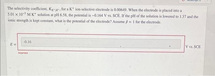 The selectivity coefficient, Kg- r, for a K* ion-selective electrode is 0.00649. When the electrode is placed into a
5.01 x 10-S MK* solution at pH 6.58, the potential is -0.164 V vs. SCE. If the pH of the solution is lowered to 1.37 and the
ionic strength is kept constant, what is the potential of the electrode? Assume 8 = 1 for the electrode.
-0.16
V vs. SCE
E =
Incorrect
