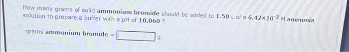 How many grams of solid ammonium bromide should be added to 1.50 L of a 6.42x102 M ammonia
solution to prepare a buffer with a pH of 10.060 ?
grams ammonium bromide =
g.
