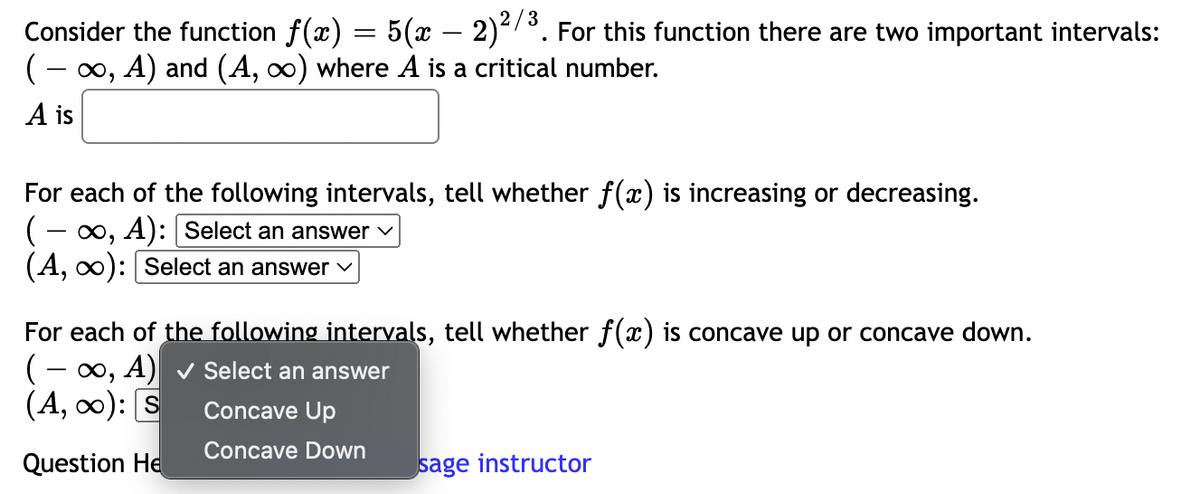 Consider the function f(x) = 5(x − 2)²/³. For this function there are two important intervals:
( − ∞, A) and (A, ∞) where A is a critical number.
A is
For each of the following intervals, tell whether f(x) is increasing or decreasing.
(− ∞, A): [Select an answer ✓
(A, ∞): [Select an answer ✓
For each of the following intervals, tell whether f(x) is concave up or concave down.
(-∞, A) ✓ Select an answer
(A, ∞): S
Concave Up
Concave Down
Question He
sage instructor