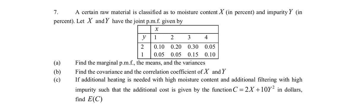 7.
A certain raw material is classified as to moisture content X (in percent) and impurity Y (in
percent). Let X and Y have the joint p.m.f. given by
y
1
2
3
4
0.10 0.20 0.30 0.05
1
0.05 0.05 0.15 0.10
(a)
Find the marginal p.m.f., the means, and the variances
Find the covariance and the correlation coefficient of X and Y
(b)
(c)
If additional heating is needed with high moisture content and additional filtering with high
impurity such that the additional cost is given by the function C = 2X +10Y² in dollars,
find E(C)
