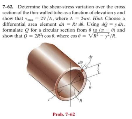 7-62. Determine the shear-stress variation over the cross
section of the thin-walled tube as a function of elevation y and
show that Tmax = 2V/A, where A = 2nrt. Hint: Choose a
differential area element dA = Rt de. Using dQ = y dA,
formulate Q for a circular section from 0 to (7-0) and
show that Q = 2R²t cos 0, where cos 0
= VR? - y²/R.
ds
de
`R
Prob. 7-62
