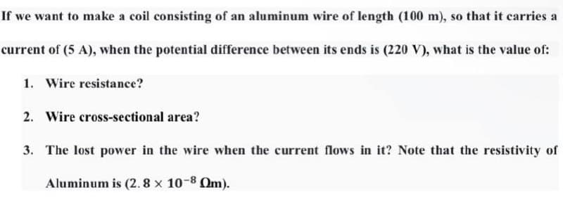 If we want to make a coil consisting of an aluminum wire of length (100 m), so that it carries a
current of (5 A), when the potential difference between its ends is (220 V), what is the value of:
1. Wire resistance?
2. Wire cross-sectional area?
3. The lost power in the wire when the current flows in it? Note that the resistivity of
Aluminum is (2. 8 x 10-8 Om).
