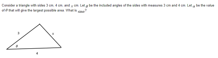 Consider a triangle with sides 3 cm, 4 cm, and x cm. Let g be the included angles of the sides with measures 3 cm and 4 cm. Let a be the value
of 0 that will give the largest possible area. What is sing?
4
