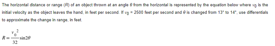 The horizontal distance or range (R) of an object thrown at an angle e from the horizontal is represented by the equation below where vo is the
initial velocity as the object leaves the hand, in feet per second. If vo = 2500 feet per second and e is changed from 13° to 14°, use differentials
to approximate the change in range, in feet.
R=
- sin20
32
