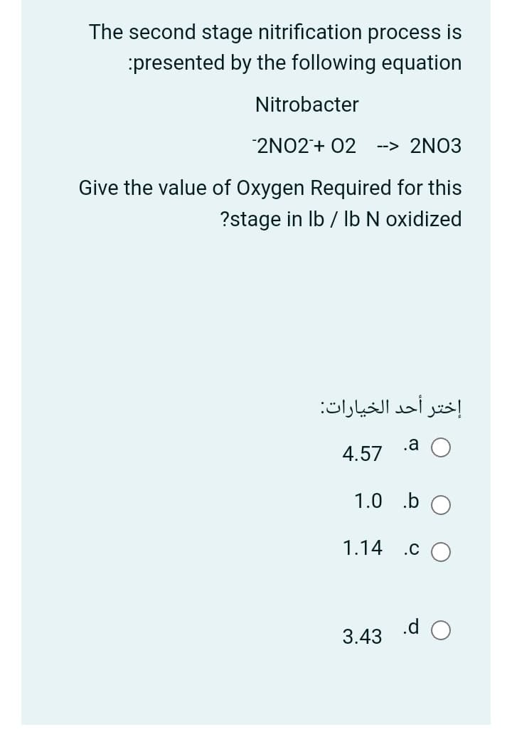 The second stage nitrification process is
presented by the following equation
Nitrobacter
2NO2+ 02
--> 2NO3
Give the value of Oxygen Required for this
?stage in Ib / lb N oxidized
إختر أحد الخيارات:
.a
4.57
1.0 .b
1.14
.c O
.d O
3.43
