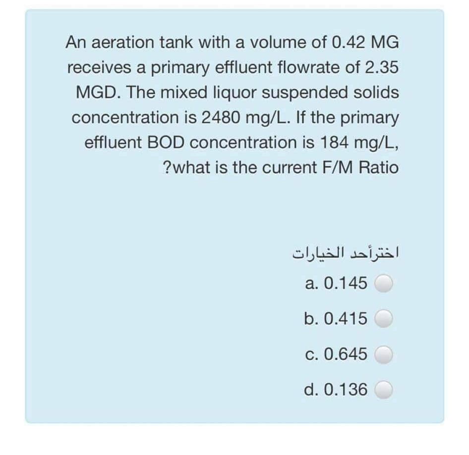 An aeration tank with a volume of 0.42 MG
receives a primary effluent flowrate of 2.35
MGD. The mixed liquor suspended solids
concentration is 2480 mg/L. If the primary
effluent BOD concentration is 184 mg/L,
?what is the current F/M Ratio
اخترأحد الخيارات
a. 0.145
b. 0.415
c. 0.645
d. 0.136

