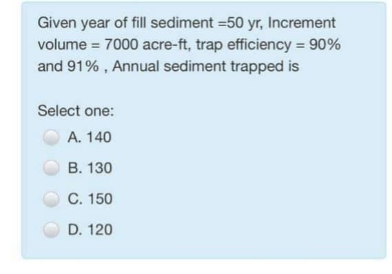 Given year of fill sediment =50 yr, Increment
volume = 7000 acre-ft, trap efficiency = 90%
%3D
and 91% , Annual sediment trapped is
Select one:
А. 140
В. 130
C. 150
D. 120
