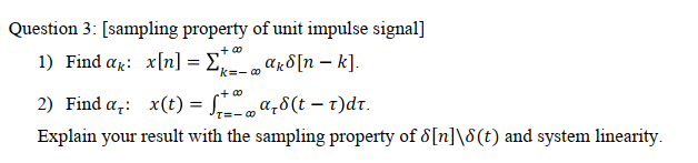 Question 3: [sampling property of unit impulse signal]
1) Find ag: x[n] = E ar8[n – k].
k=- 0
2) Find a,: x(t) = f a;8(t – t)dt.
Explain your result with the sampling property of 8[n]\8(t) and system linearity.
