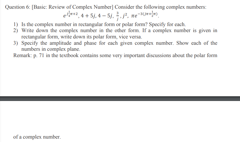 Question 6: [Basic: Review of Complex Number] Consider the following complex numbers:
e*2, 4 + 5j, 4 – 5j, , j², ne-3Um+)
1) Is the complex number in rectangular form or polar form? Specify for each.
2) Write down the complex number in the other form. If a complex number is given in
rectangular form, write down its polar form, vice versa.
3) Specify the amplitude and phase for each given complex number. Show each of the
numbers in complex plane.
Remark: p. 71 in the textbook contains some very important discussions about the polar form
