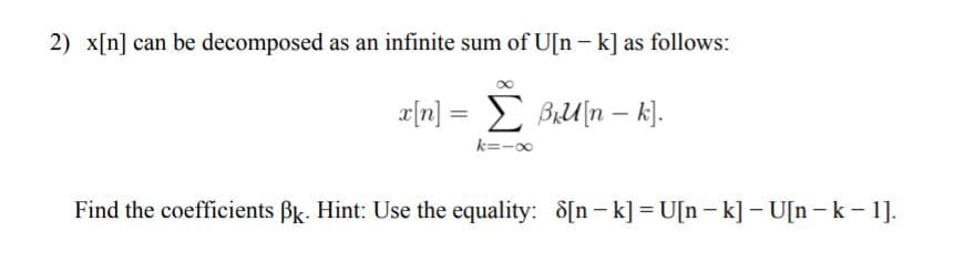 2) x[n] can be decomposed as an infinite sum of U[n - k] as follows:
r[n] = BiU[n – k].
k=-00
Find the coefficients Bk. Hint: Use the equality: d[n- k] = U[n - k] – U[n -k- 1].
