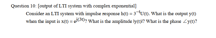 Question 10: [output of LTI system with complex exponential]
Consider an LTI system with impulse response h(t) = 3¬TU(t). What is the output y(t)
when the input is x(1) = JOD? What is the amplitude ly(t)l? What is the phase Zy(t)?
%3D
