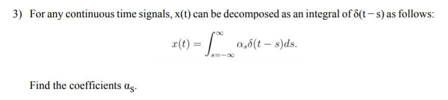 3) For any continuous time signals, x(t) can be decomposed as an integral of 8(t-s) as follows:
x(t)
a,5(t – s)ds.
Find the coefficients as.
