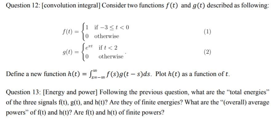 Question 12: [convolution integral] Consider two functions f (t) and g(t) described as following:
J1 if-3 <t < 0
f(t) =
0 otherwise
(1)
Sent if t < 2
g(t)
(2)
otherwise
Define a new function h(t) = S„f(s)g(t – s)ds. Plot h(t) as a function of t.
%3D
S=-00
