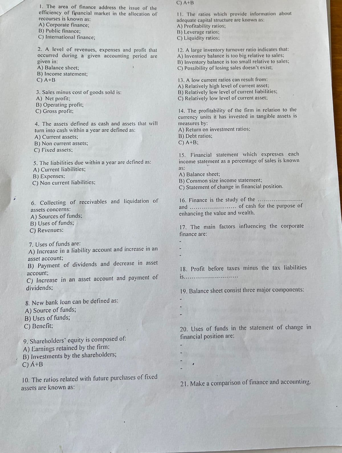 1. The area of finance address the issue of the
efficiency of financial market in the allocation of
recourses is known as:
A) Corporate finance;
B) Public finance;
C) International finance;
2. A level of revenues, expenses and profit that
occurred during a given accounting period are
given in:
A) Balance sheet;
B) Income statement;
C) A+B
3. Sales minus cost of goods sold is:
A) Net profit;
B) Operating profit;
C) Gross profit;
4. The assets defined as cash and assets that will
turn into cash within a year are defined as:
A) Current assets;
B) Non current assets;
C) Fixed assets;
5. The liabilities due within a year are defined as:
A) Current liabilities;
B) Expenses;
C) Non current liabilities;
6. Collecting of receivables and liquidation of
assets concerns:
A) Sources of funds;
B) Uses of funds;
C) Revenues:
7. Uses of funds are:
A) Increase in a liability account and increase in an
asset account;
B) Payment of dividends and decrease in asset
account;
C) Increase in an asset account and payment of
dividends:
8. New bank loan can be defined as:
A) Source of funds;
B) Uses of funds;
C) Benefit;
9. Shareholders' equity is composed of:
A) Earnings retained by the firm:
B) Investments by the shareholders;
C) A+B
10. The ratios related with future purchases of fixed
assets are known as:
C) A+B
11. The ratios which provide information about
adequate capital structure are known as:
A) Profitability ratios;
B) Leverage ratios;
C) Liquidity ratios;
12. A large inventory turnover ratio indicates that:
A) Inventory balance is too big relative to sales;
B) Inventory balance is too small relative to sales;
C) Possibility of losing sales doesn't exist;
13. A low current ratios can result from:
A) Relatively high level of current asset;
B) Relatively low level of current liabilities;
C) Relatively low level of current asset;
14. The profitability of the firm in relation to the
currency units it has invested in tangible assets is
measures by:
A) Return on investment ratios;
B) Debt ratios;
C) A+B;
15. Financial statement which expresses each
income statement as a percentage of sales is known
as:
A) Balance sheet;
B) Common size income statement;
C) Statement of change in financial position.
16. Finance is the study of the .....
and .....
.... of cash for the purpose of
enhancing the value and wealth.
17. The main factors influencing the corporate
finance are:
18. Profit before taxes minus the tax liabilities
is....
19. Balance sheet consist three major components:
20. Uses of funds in the statement of change in
financial position are:
II
21. Make a comparison of finance and accounting.