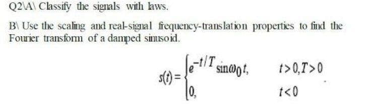 Q2A\ Classify the signals with hws.
B Use the scaling and real-signal frequency-translation properties to find the
Fourier transform of a damped simisoid.
let/T
0.
sin@ot,
t> 0,T>0
t<0
