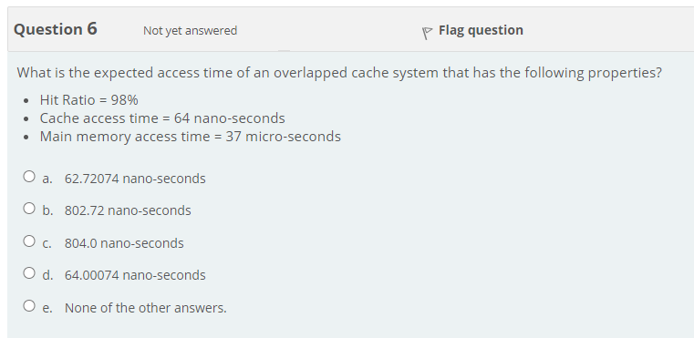 Question 6
Not yet answered
P Flag question
What is the expected access time of an overlapped cache system that has the following properties?
• Hit Ratio = 98%
• Cache access time = 64 nano-seconds
• Main memory access time = 37 micro-seconds
O a. 62.72074 nano-seconds
O b. 802.72 nano-seconds
O c. 804.0 nano-seconds
O d. 64.00074 nano-seconds
O e. None of the other answers.
