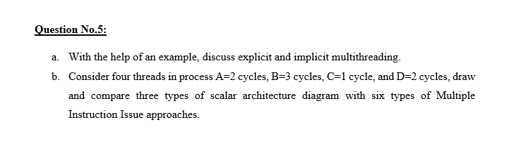 Question No.5:
a. With the help of an example, discuss explicit and implicit multithreading.
b. Consider four threads in process A=2 cycles, B=3 cycles, C=1 cycle, and D=2 cycles, draw
and compare three types of scalar architecture diagram with six types of Multiple
Instruction Issue approaches.
