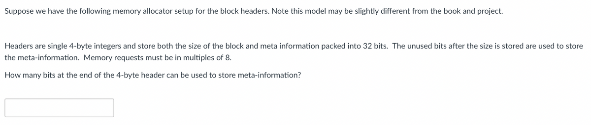 Suppose we have the following memory allocator setup for the block headers. Note this model may be slightly different from the book and project.
Headers are single 4-byte integers and store both the size of the block and meta information packed into 32 bits. The unused bits after the size is stored are used to store
the meta-information. Memory requests must be in multiples of 8.
How many bits at the end of the 4-byte header can be used to store meta-information?
