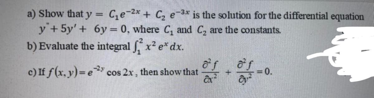 C,e-2x + C, e-3* is the solution for the differential equation
a) Show that y
y +5y'+ 6y = 0, where C, and C, are the constants.
b) Evaluate the integral x2 e* dx.
of
c) If f(x, y)= e cos 2x, then show that
o f
-23
=0.
