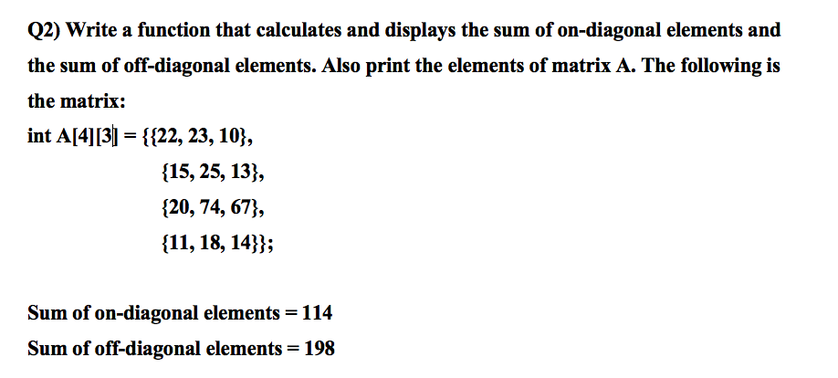 Q2) Write a function that calculates and displays the sum of on-diagonal elements and
the sum of off-diagonal elements. Also print the elements of matrix A. The following is
the matrix:
int A[4][3] = {{22, 23, 10},
{15, 25, 13},
{20, 74, 67},
{11, 18, 14}};
Sum of on-diagonal elements = 114
Sum of off-diagonal elements = 198