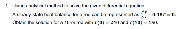 1. Using analytical method to solve the given differential equation.
A steady-state heat balance for a rod can be represented as
dx2
d?T
- 0.15T = 0.
%3D
Obtain the solution for a 10-m rod with T(0) = 240 and T(10) = 150.
