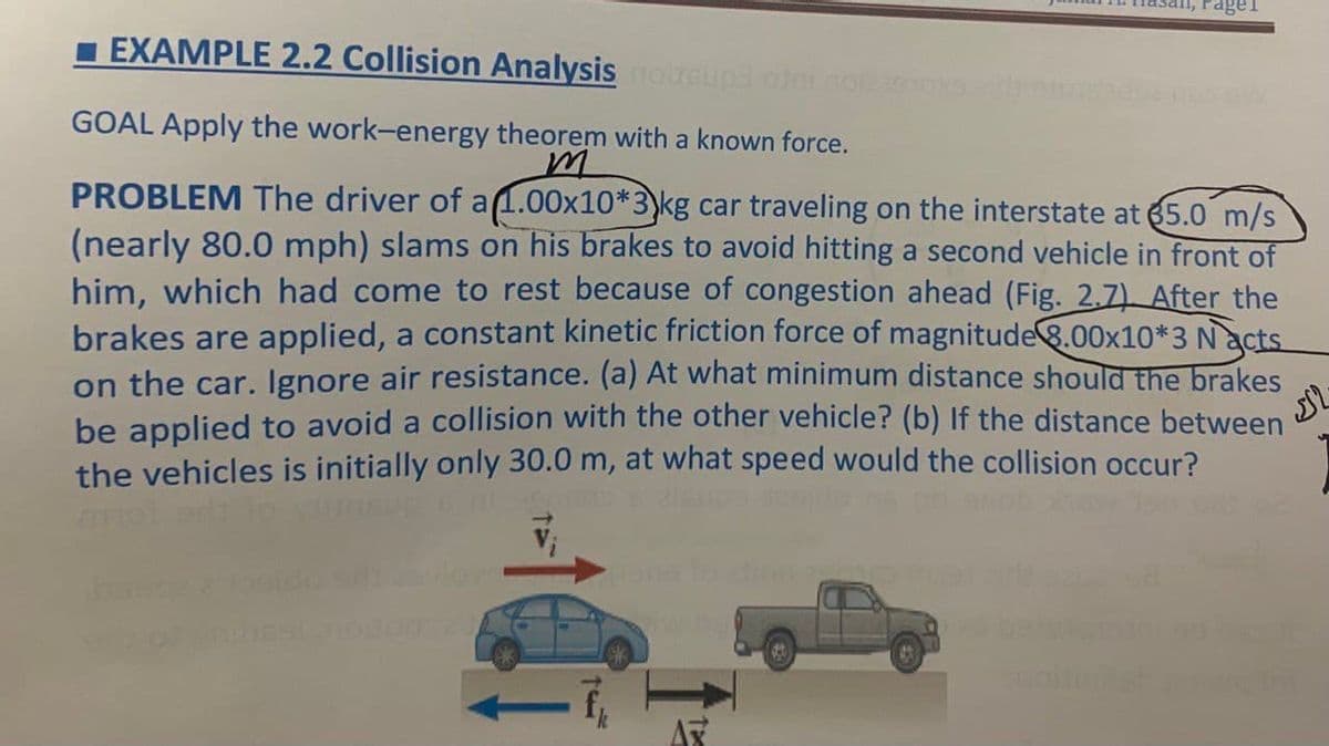 1 EXAMPLE 2.2 Collision Analysis oeupd onno
GOAL Apply the work-energy theorem with a known force.
PROBLEM The driver of a1.00x10*3)kg car traveling on the interstate at 65.0 m/s
(nearly 80.0 mph) slams on his brakes to avoid hitting a second vehicle in front of
him, which had come to rest because of congestion ahead (Fig. 2.7) After the
brakes are applied, a constant kinetic friction force of magnitude8.00x10*3 N acts
on the car. Ignore air resistance. (a) At what minimum distance should the brakes
be applied to avoid a collision with the other vehicle? (b) If the distance between
the vehicles is initially only 30.0 m, at what speed would the collision occur?
