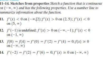 11-14. Sketches from properties Sketch a function that is continuous
on (-, 0) and has the following properties. Use a number line to
summarize information about the function.
11. f'(x) < 0 on (-∞12):f'(x) > 0 on (2, 5): f'(x) < 0
on (5, 0)
12. f'(-1) is undefined; f'(x) > 0 on (-0,-1);f'(x) < 0
on (-1, *)
13. f(0) f(4) = f'(0) = f'(2) = f'(4) = 0; f(x) = 0
on (-0, )
14. f'(-2) = f'(2) = f'(6) = 0;f'(x) = 0 on (-0, )
