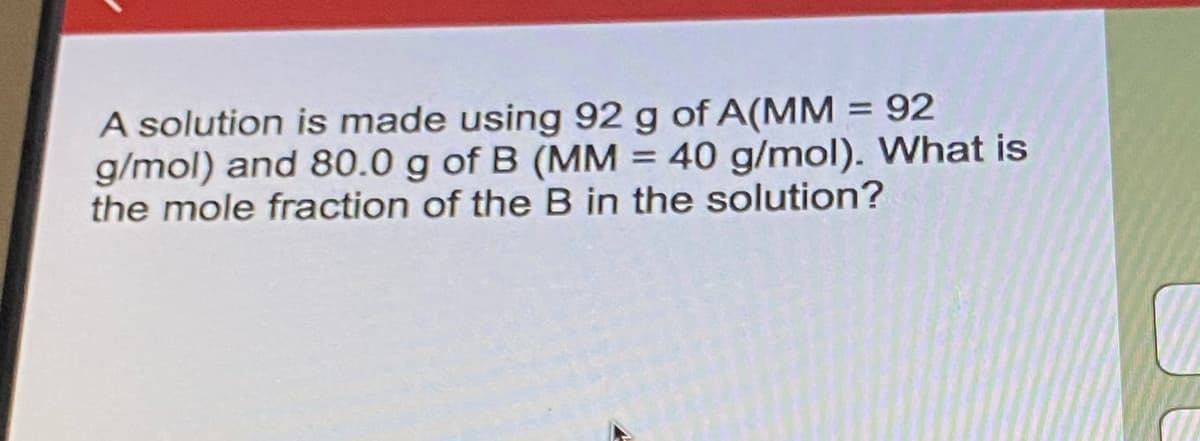 A solution is made using 92 g of A(MM = 92
g/mol) and 80.0 g of B (MM = 40 g/mol). What is
the mole fraction of the B in the solution?
%3D
