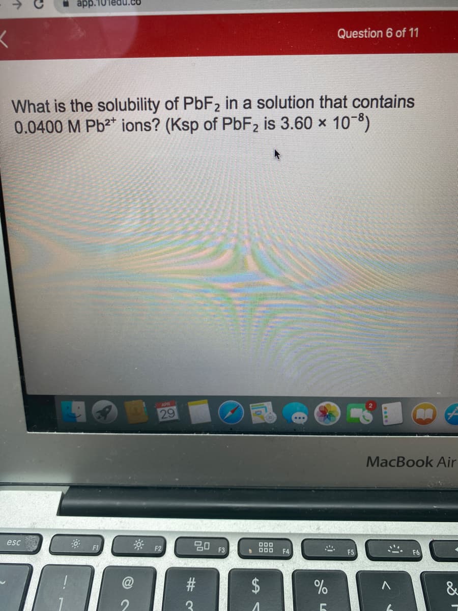 app.10Tedu.co
Question 6 of 11
What is the solubility of PBF2 in a solution that contains
0.0400 M Pb²* ions? (Ksp of PbF2 is 3.60 x 108)
APR
29
MacBook Air
* F2
esc
20
000
F3
• D00
F4
F5
F6
2$
&
个
