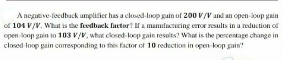 A negative-feedback amplifier has a closed-loop gain of 200 V/V and an open-loop gain
of 104 V/V. What is the feedback factor? If a manufacturing error results in a reduction of
open-loop gain to 103 V/V, what closed-loop gain results? What is the percentage change in
closed-loop gain corresponding to this factor of 10 reduction in open-loop gain?
