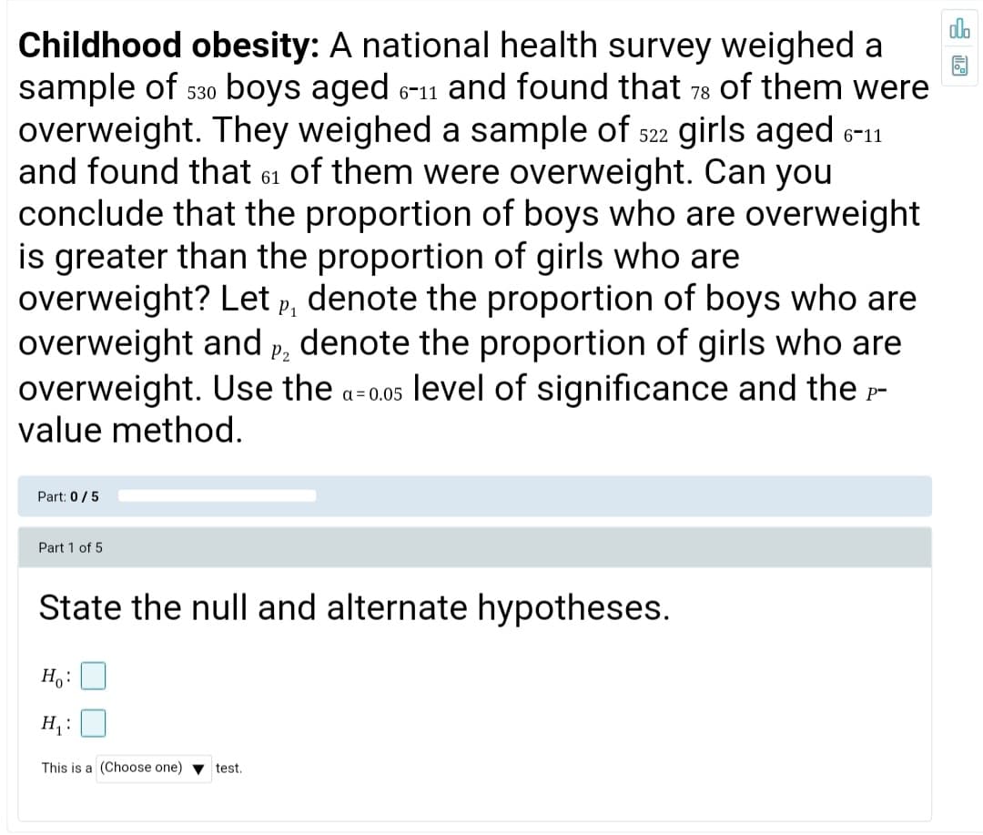 do
Childhood obesity: A national health survey weighed a
sample of 530 boys aged 6-11 and found that 78 of them were
overweight. They weighed a sample of s22 girls aged 611
and found that 61 of them were overweight. Can you
conclude that the proportion of boys who are overweight
is greater than the proportion of girls who are
overweight? Let p, denote the proportion of boys who are
overweight and p, denote the proportion of girls who are
overweight. Use the a-0.05 level of significance and the -
value method.
Part: 0/5
Part 1 of 5
State the null and alternate hypotheses.
H:
H, :
This is a (Choose one) v test.
