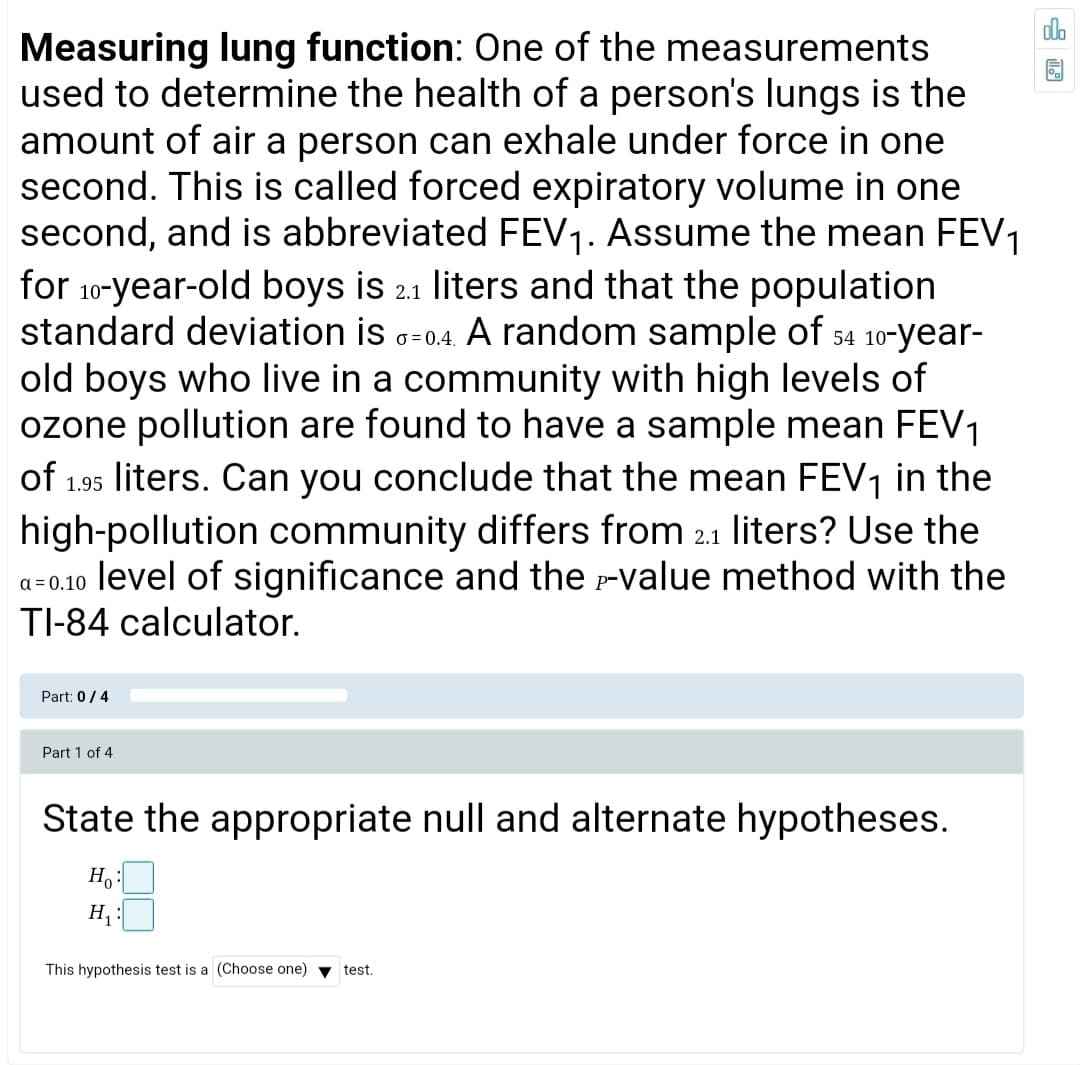 do
Measuring lung function: One of the measurements
used to determine the health of a person's lungs is the
amount of air a person can exhale under force in one
second. This is called forced expiratory volume in one
second, and is abbreviated FEV1. Assume the mean FEV1
for 10-year-old boys is 2.1 liters and that the population
standard deviation is a=0.4. A random sample of 54 10-year-
old boys who live in a community with high levels of
ozone pollution are found to have a sample mean FEV1
of
O = 0.4,
liters. Can you conclude that the mean FEV, in the
high-pollution community differs from 2.1 liters? Use the
a=0.10 level of significance and the -value method with the
TI-84 calculator.
1.95
Part: 0/4
Part 1 of 4
State the appropriate null and alternate hypotheses.
H :
This hypothesis test is a (Choose one) v test.
