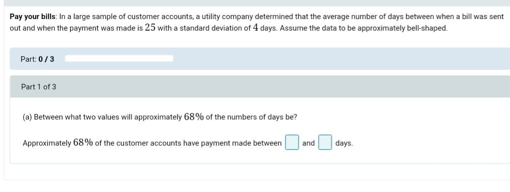 Pay your bills: In a large sample of customer accounts, a utility company determined that the average number of days between when a bill was sent
out and when the payment was made is 25 with a standard deviation of 4 days. Assume the data to be approximately bell-shaped.
Part: 0/3
Part 1 of 3
(a) Between what two values will approximately 68% of the numbers of days be?
Approximately 68% of the customer accounts have payment made between
and
days.
