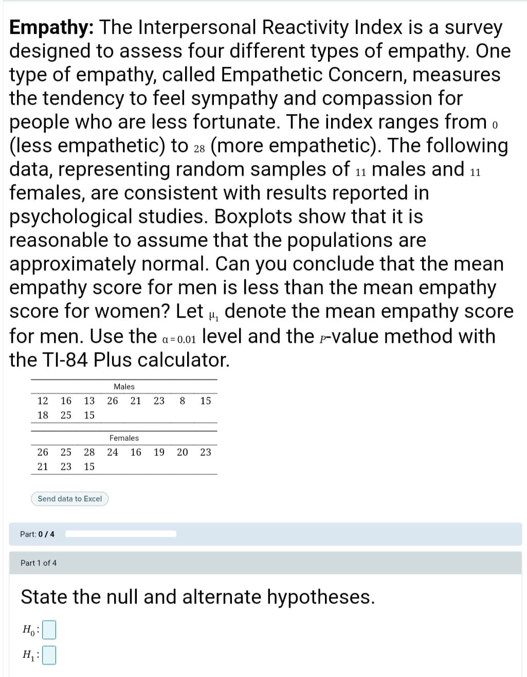 Empathy: The Interpersonal Reactivity Index is a survey
designed to assess four different types of empathy. One
type of empathy, called Empathetic Concern, measures
the tendency to feel sympathy and compassion for
people who are less fortunate. The index ranges from o
(less empathetic) to 28 (more empathetic). The following
data, representing random samples of 11 males and 11
females, are consistent with results reported in
psychological studies. Boxplots show that it is
reasonable to assume that the populations are
approximately normal. Can you conclude that the mean
empathy score for men is less than the mean empathy
score for women? Let , denote the mean empathy score
for men. Use the a-0.01 level and the -value method with
the TI-84 Plus calculator.
Males
12
16
13
26
21
23
8
15
18
25
15
Females
26
25
28 24 16
19 20
23
21
23
15
Send data to Excel
Part: 0/4
Part 1 of 4
State the null and alternate hypotheses.
H,:
H :
