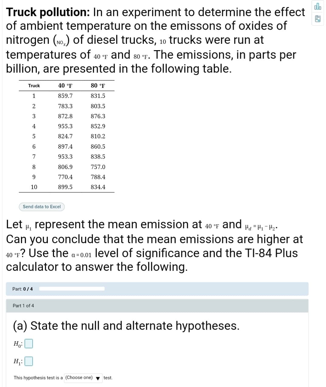 Truck pollution: In an experiment to determine the effect
of ambient temperature on the emissons of oxides of
nitrogen (wo.) of diesel trucks, 10 trucks were run at
temperatures of and The emissions, in parts per
billion, are presented in the following table.
40 °F
80 °F.
Truck
40 °F
80 °F
1
859.7
831.5
2
783.3
803.5
872.8
876.3
4
955.3
852.9
5
824.7
810.2
6.
897.4
860.5
7
953.3
838.5
8
806.9
757.0
9.
770.4
788.4
10
899.5
834.4
Send data to Excel
Let u, represent the mean emission at 40 °F and H=4,-42-
Can you conclude that the mean emissions are higher at
40 °r? Use the a-0.01 level of significance and the TI-84 Plus
calculator to answer the following.
Part: 0/4
Part 1 of 4
(a) State the null and alternate hypotheses.
H,:
H;:
This hypothesis test is a (Choose one)
test.
