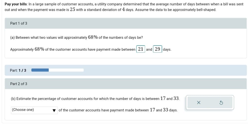 Pay your bills: In a large sample of customer accounts, a utility company determined that the average number of days between when a bill was sent
out and when the payment was made is 25 with a standard deviation of 4 days. Assume the data to be approximately bell-shaped.
Part 1 of 3
(a) Between what two values will approximately 68% of the numbers of days be?
Approximately 68% of the customer accounts have payment made between 21 and 29 days.
Part: 1/3
Part 2 of 3
(b) Estimate the percentage of customer accounts for which the number of days is between 17 and 33.
(Choose one)
v of the customer accounts have payment made between 17 and 33 days.
