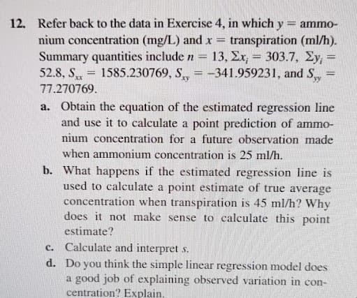 12.
Refer back to the data in Exercise 4, in which y = ammo-
nium concentration (mg/L) and x
Summary quantities include n = 13, Er, = 303.7, Ey, =
52.8, S
transpiration (ml/h).
1585.230769, S = -341.959231, and S
xy
77.270769.
a. Obtain the equation of the estimated regression line
and use it to calculate a point prediction of ammo-
nium concentration for a future observation made
when ammonium concentration is 25 ml/h.
b. What happens if the estimated regression line is
used to calculate a point estimate of true average
concentration when transpiration is 45 ml/h? Why
does it not make sense to calculate this point
estimate?
Calculate and interpret s.
d. Do you think the simple linear regression model does
a good job of explaining observed variation in con-
centration? Explain.
с.
