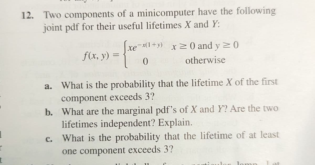 12. Two components of a minicomputer have the following
joint pdf for their useful lifetimes X and Y:
xe-x(1+y) x 20 and y > 0
хе
f(x, y) =
otherwise
a. What is the probability that the lifetime X of the first
component exceeds 3?
b. What are the marginal pdf's of X and Y? Are the two
lifetimes independent? Explain.
с.
What is the probability that the lifetime of at least
one component exceeds 3?
or lomnn
Tet
