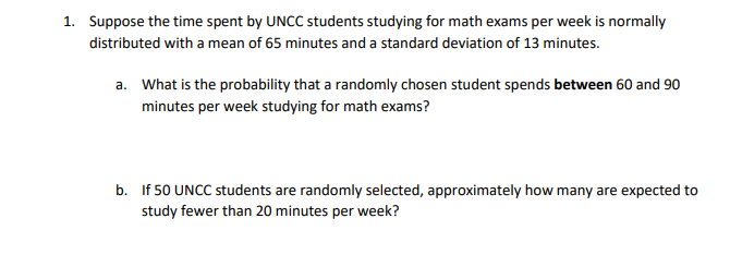1. Suppose the time spent by UNCC students studying for math exams per week is normally
distributed with a mean of 65 minutes and a standard deviation of 13 minutes.
a. What is the probability that a randomly chosen student spends between 60 and 90
minutes per week studying for math exams?
b. If 50 UNCC students are randomly selected, approximately how many are expected to
study fewer than 20 minutes per week?
