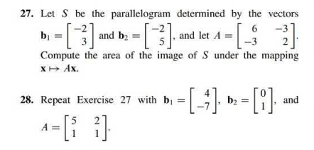 27. Let S be the parallelogram determined by the vectors
6
b₁ = [-²] ²
3]
2 = [-²]. ª
3]. and let A = [32]
Compute the area of the image of S under the mapping
x → Ax.
and b₂ =
-[-4]. ₂ = [8]
[i]. and
28. Repeat Exercise 27 with b₁ =
A=[i 2].